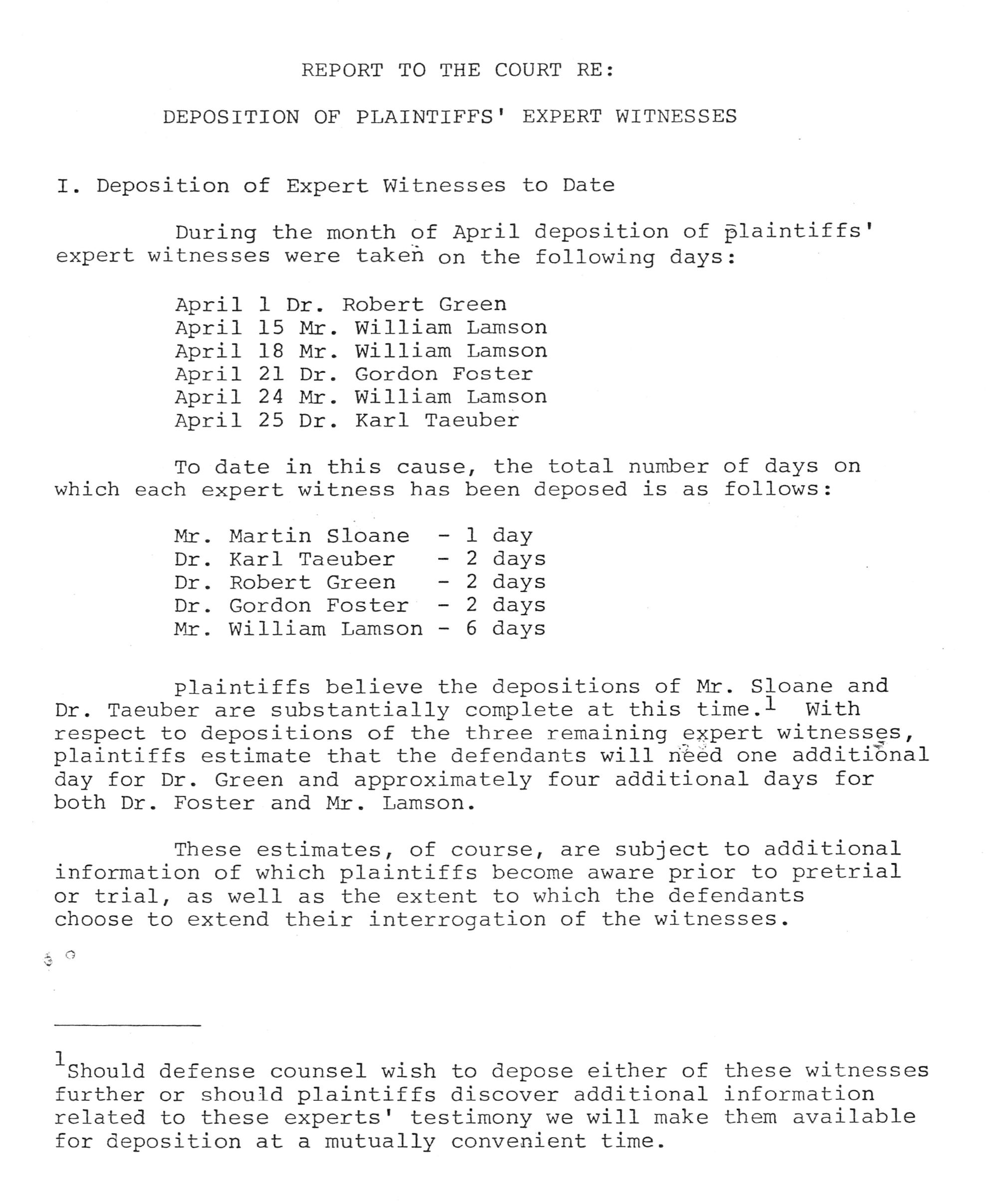 Image of document titled report to the court re: deposition of plaintiffs expert witnesses. Lists names of witnesses deposed in April of unknown year. April 1 is Dr. Robert Green. April 15, 18 and 24 is Mr. William Lamson. April 21 is Dr. Gordon Foster. April 25 is Dr. Karl Taeuber. The second part of the document lists so far the number of days each witness was deposed. Mr. Martin Sloane one day. Dr. Karl Taeuber, Dr. Robert Green and Dr. Gordon Forster each two days. Mr. William Lamson six days. The document finishes with a note that Mr. Sloane and Dr. Taeuber are about finished with their depositions and how long extra the rest will need. Dr. Green one additional day. Dr. Foster and Mr. Lamson both four additional days.